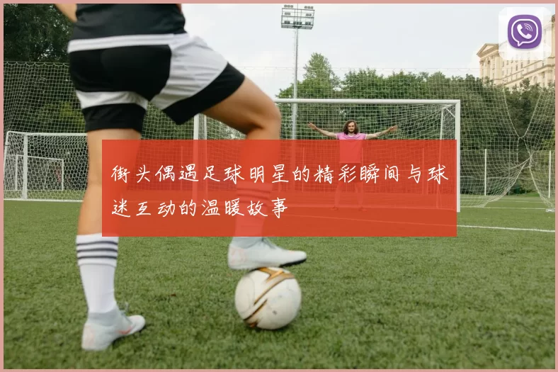 街头偶遇足球明星的精彩瞬间与球迷互动的温暖故事