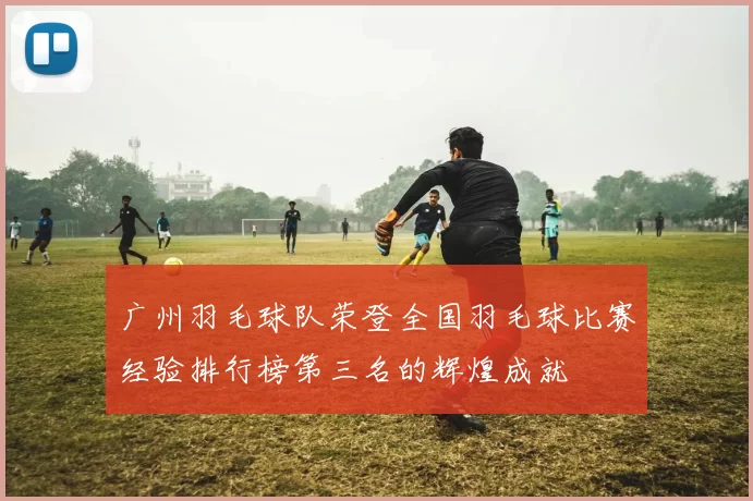 广州羽毛球队荣登全国羽毛球比赛经验排行榜第三名的辉煌成就