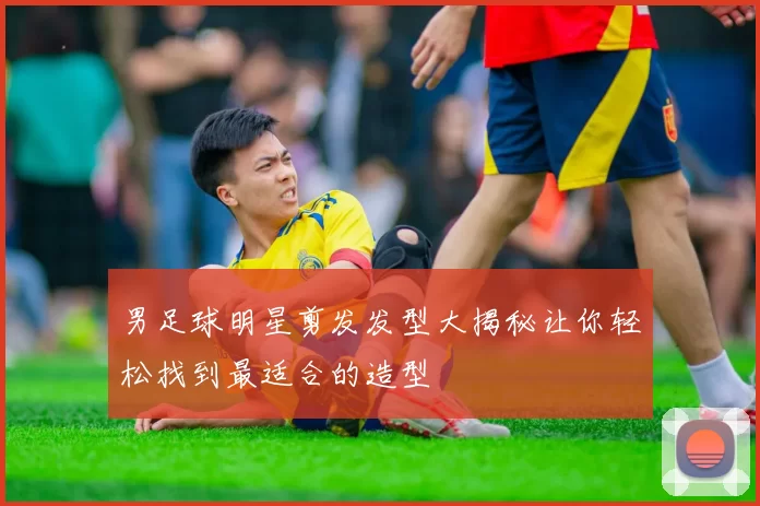 男足球明星剪发发型大揭秘让你轻松找到最适合的造型