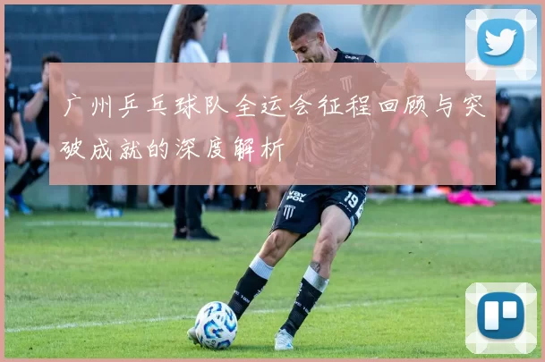 广州乒乓球队全运会征程回顾与突破成就的深度解析
