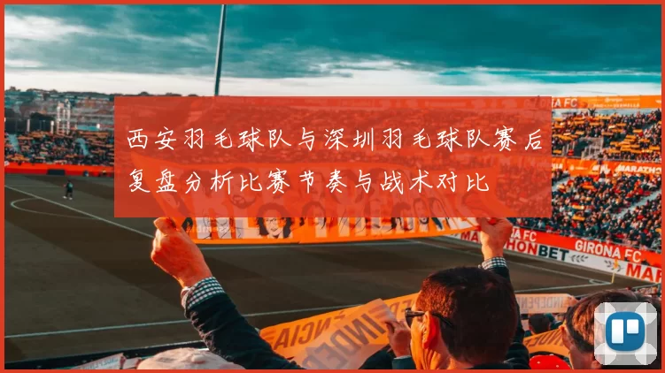 西安羽毛球队与深圳羽毛球队赛后复盘分析比赛节奏与战术对比