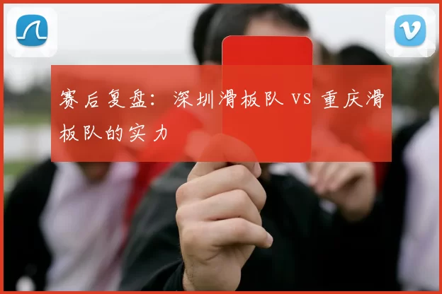 赛后复盘：深圳滑板队 vs 重庆滑板队的实力