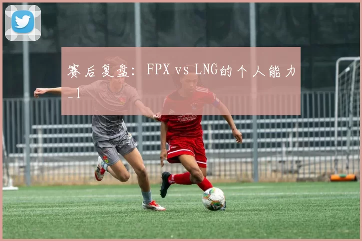 赛后复盘：FPX vs LNG的个人能力_1